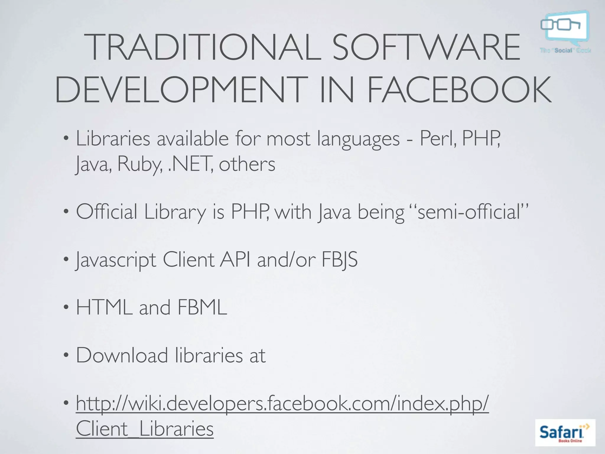 TRADITIONAL SOFTWARE
DEVELOPMENT IN FACEBOOK
• Librariesavailable for most languages - Perl, PHP,
 Java, Ruby, .NET, others

• Ofﬁcial   Library is PHP, with Java being “semi-ofﬁcial”

• Javascript   Client API and/or FBJS

• HTML      and FBML

• Download      libraries at

• http://wiki.developers.facebook.com/index.php/
 Client_Libraries
 