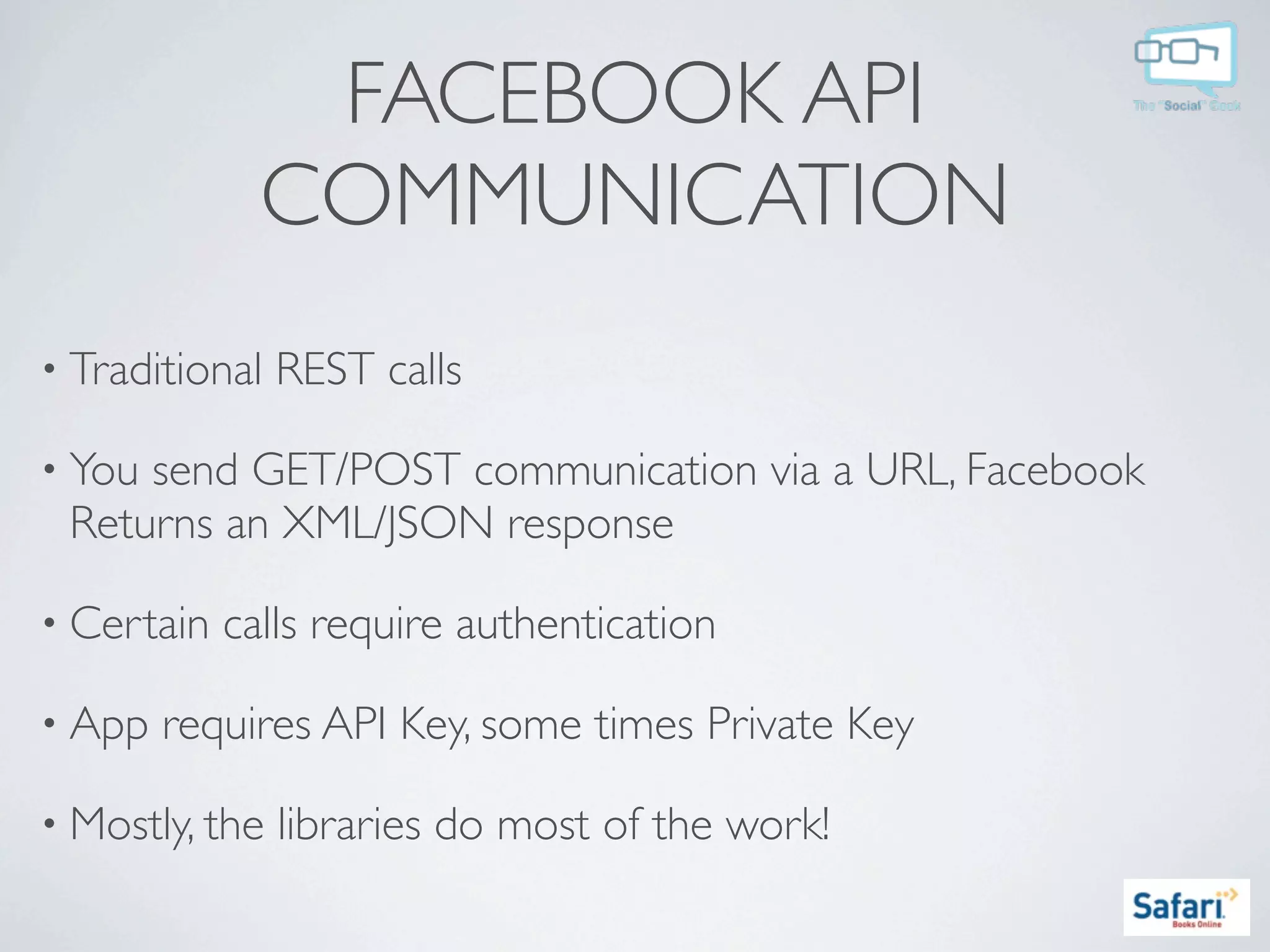FACEBOOK API
              COMMUNICATION
• Traditional   REST calls

• Yousend GET/POST communication via a URL, Facebook
 Returns an XML/JSON response

• Certain   calls require authentication

• App   requires API Key, some times Private Key

• Mostly, the   libraries do most of the work!
 
