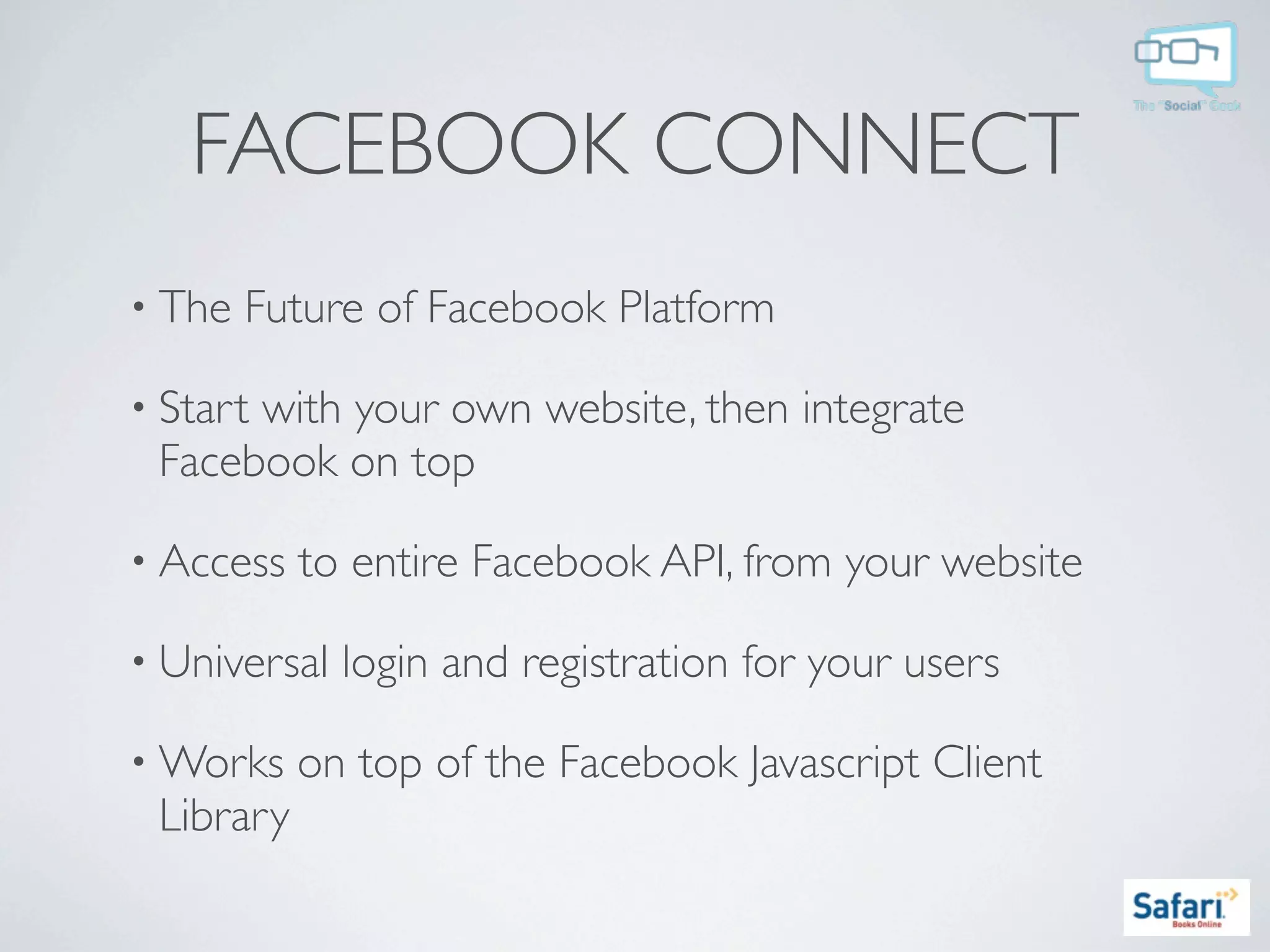 FACEBOOK CONNECT
• The   Future of Facebook Platform

• Start
      with your own website, then integrate
 Facebook on top

• Access   to entire Facebook API, from your website

• Universal   login and registration for your users

• Works    on top of the Facebook Javascript Client
 Library
 