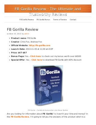 FB Gorilla Review - The Ultimate and
Trustworthy Reviews
FB Gorilla Review

FB Gorilla Bonus

Terms of Service

Contact

FB Gorilla Review
october 20, 2013 by admin

Product name: FB Gorilla
Creator: Chris Fox, Andrew Fox
Official Website: http://fb-gorilla.com
Launch Date: 2013-11-05 at 11:00 am EDT
Price: $47-$67
Bonus Page: Yes – Click here to check out my bonus worth over $6500
Special Offer: Yes – Click here to download FB Gorilla with 60% discount

FB Gorilla – Facebook Automation Like Never Before

Are you looking for information about FB Gorilla? Is it worth your time and money? In
this FB Gorilla Review, I’m going to tell you the answers of this product which is a

 