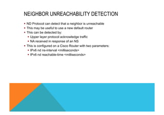 NEIGHBOR UNREACHABILITY DETECTION 
§ ND Protocol can detect that a neighbor is unreachable 
§ This may be useful to use a new default router 
§ This can be detected by: 
§ Upper layer protocol acknowledge traffic 
§ NA received in response of an NS 
§ This is configured on a Cisco Router with two parameters: 
§ IPv6 nd ns-interval <milliseconds> 
§ IPv6 nd reachable-time <milliseconds> 
 