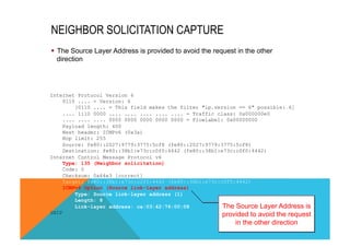 NEIGHBOR SOLICITATION CAPTURE 
§ The Source Layer Address is provided to avoid the request in the other 
direction 
Internet Protocol Version 6 
0110 .... = Version: 6 
[0110 .... = This field makes the filter "ip.version == 6" possible: 6] 
.... 1110 0000 .... .... .... .... .... = Traffic class: 0x000000e0 
.... .... .... 0000 0000 0000 0000 0000 = Flowlabel: 0x00000000 
Payload length: 400 
Next header: ICMPv6 (0x3a) 
Hop limit: 255 
Source: fe80::2027:9779:3775:5cf8 (fe80::2027:9779:3775:5cf8) 
Destination: fe80::38b1:e73c:c0f0:4442 (fe80::38b1:e73c:c0f0:4442) 
Internet Control Message Protocol v6 
Type: 135 (Neighbor solicitation) 
Code: 0 
Checksum: 0x64e3 [correct] 
Target: fe80::38b1:e73c:c0f0:4442 (fe80::38b1:e73c:c0f0:4442) 
ICMPv6 Option (Source link-layer address) 
Type: Source link-layer address (1) 
Length: 8 
Link-layer address: ca:03:42:76:00:08 
SNIP 
The Source Layer Address is 
provided to avoid the request 
in the other direction 
 