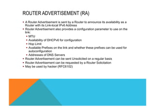 ROUTER ADVERTISEMENT (RA) 
§ A Router Advertisement is sent by a Router to announce its availability as a 
Router with its Link-local IPv6 Address 
§ Router Advertisement also provides a configuration parameter to use on the 
link: 
§ MTU 
§ Availability of DHCPv6 for configuration 
§ Hop Limit 
§ Available Prefixes on the link and whether these prefixes can be used for 
autoconfiguration 
§ Addresses of DNS Servers 
§ Router Advertisement can be sent Unsolicited on a regular basis 
§ Router Advertisement can be requested by a Router Solicitation 
§ May be used by hacker (RFC6102) 
 