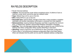 RA FIELDS DESCRIPTION 
§ Router link-local address 
§ Lifetime: The time that this router will be considered active. A Lifetime of zero is 
used by a router which cannot be used as a default router. 
§ Hops: Default Hop-Limit to use on this link. 
§ MTU: Default MTU to use on this link 
§ Reachable time: Used by NUD. A length of time that a node considers a neighbor 
reachable until another reachability confirmation is received from that neighbor. 
§ Retransmit time: Used by Address Resolution and NUD. It specifies the minimum 
time, in milliseconds, between retransmitted Neighbor Solicitation messages. 
§ AddrFlag: This is the Managed Address flag used to signal the use of DHCPv6 for 
Address and Other configuration.When set the OtherFlag is redundant. 
§ OtherFlag: Used to signal the use of DHCPv6 for other parameter configuration. 
§ There is also a 1-bit autonomous address-configuration flag in the Prefix Option. 
When set indicates that this prefix can be used for stateless address configuration 
 