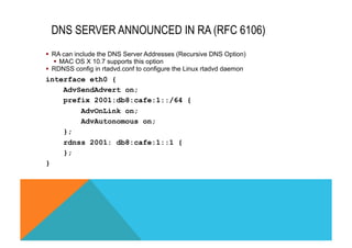 § RA can include the DNS Server Addresses (Recursive DNS Option) 
§ MAC OS X 10.7 supports this option 
§ RDNSS config in rtadvd.conf to configure the Linux rtadvd daemon 
interface eth0 { 
AdvSendAdvert on; 
prefix 2001:db8:cafe:1::/64 { 
AdvOnLink on; 
AdvAutonomous on; 
}; 
rdnss 2001: db8:cafe:1::1 { 
}; 
} 
DNS SERVER ANNOUNCED IN RA (RFC 6106) 
 