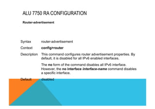 ALU 7750 RA CONFIGURATION 
Router-advertisement 
Syntax router-advertisement 
Context config>router 
Description This command configures router advertisement properties. By 
default, it is disabled for all IPv6 enabled interfaces. 
The no form of the command disables all IPv6 interface. 
However, the no interface interface-name command disables 
a specific interface. 
Default disabled 
 