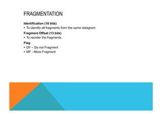 FRAGMENTATION 
Identification (16 bits) 
§ To identify all fragments from the same datagram 
Fragment Offset (13 bits) 
§ To reorder the fragments 
Flag 
§ DF – Do not Fragment 
§ MF - More Fragment 
 