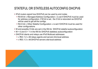 STATEFUL OR STATELESS AUTOCONFIG DHCPV6 
§ IPv6 routers signal how DHCPv6 can be used by end nodes 
§ RA M bit « Managed Address Configuration » is set if DHCPv6 must be used 
for address configuration. If M bit is set, the O bit is redundant as DHCPv6 
will be used to get all the configs. 
§ RA O bit « Other Stateful Configuration » is set if DHCPv6 must be used for 
other configurations 
§ M and possibly O bits are set in the RA for DHCPv6 stateful autoconfiguration 
§ M = 0 and O = 1 in the RA for DHCPv6 stateless autoconfiguration 
§ DHCPv6 clients and relays use IPv6 Multicast addresses 
§ « ff02::1:2 » All relays agents and servers link-local address 
§ « ff05::1:3 » All DHCPv6 servers site-local address 
 