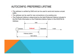 AUTOCONFIG: PREFERRED LIFETIME 
§ The address is verified by DAD and can be used to send and receive unicast 
traffic. 
§ The address can be used for new connections or by existing one 
§ The Preferred Lifetime is determined by the field Preferred Lifetime included in 
the RA Prefix Information or the Preferred-Lifetime Option in the DHCPv6 IA 
Address 
Valid 
Preferred Deprecated 
Tentative Invalid 
Preferred Lifetime 
Valid Lifetime 
 