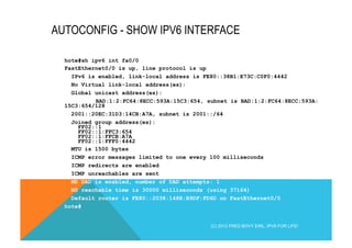 AUTOCONFIG - SHOW IPV6 INTERFACE 
hote#sh ipv6 int fa0/0 
FastEthernet0/0 is up, line protocol is up 
IPv6 is enabled, link-local address is FE80::38B1:E73C:C0F0:4442 
No Virtual link-local address(es): 
Global unicast address(es): 
BAD:1:2:FC64:8ECC:593A:15C3:654, subnet is BAD:1:2:FC64:8ECC:593A: 
15C3:654/128 
2001::20EC:31D3:14CB:A7A, subnet is 2001::/64 
Joined group address(es): 
FF02::1 
FF02::1:FFC3:654 
FF02::1:FFCB:A7A 
FF02::1:FFF0:4442 
MTU is 1500 bytes 
ICMP error messages limited to one every 100 milliseconds 
ICMP redirects are enabled 
ICMP unreachables are sent 
ND DAD is enabled, number of DAD attempts: 1 
ND reachable time is 30000 milliseconds (using 37164) 
Default router is FE80::2038:148E:B9DF:FD6D on FastEthernet0/0 
hote# 
(C) 2012 FRED BOVY EIRL. IPV6 FOR LIFE! 
 