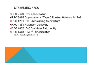 INTERESTING RFCS 
§ RFC 2460 IPv6 Specification 
§ RFC 5095 Deprecation of Type 0 Routing Headers in IPv6 
§ RFC 4291 IPv6 Addressing Architecture 
§ RFC 4861 Neighbor Discovery 
§ RFC 4862 IPv6 Stateless Auto config 
§ RFC 4443 ICMPv6 Specification 
§ http://tools.ietf.org/html/rfc4443 
 