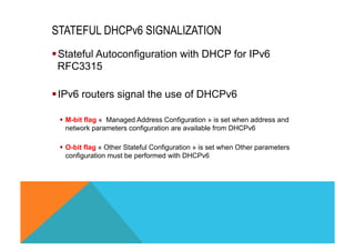 STATEFUL DHCPv6 SIGNALIZATION 
§ Stateful Autoconfiguration with DHCP for IPv6 
RFC3315 
§ IPv6 routers signal the use of DHCPv6 
§ M-bit flag « Managed Address Configuration » is set when address and 
network parameters configuration are available from DHCPv6 
§ O-bit flag « Other Stateful Configuration » is set when Other parameters 
configuration must be performed with DHCPv6 
 