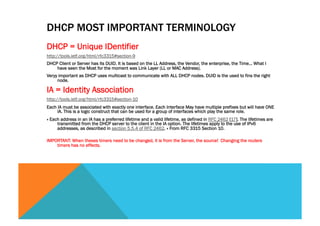 DHCP MOST IMPORTANT TERMINOLOGY 
DHCP = Unique IDentifier 
http://tools.ietf.org/html/rfc3315#section-9 
DHCP Client or Server has its DUID. It is based on the LL Address, the Vendor, the enterprise, the Time… What I 
have seen the Most for the moment was Link Layer (LL or MAC Address). 
Veryy important as DHCP uses multicast to communicate with ALL DHCP nodes. DUID is the used to fins the right 
node. 
IA = Identity Association 
http://tools.ietf.org/html/rfc3315#section-10 
Each IA must be associated with exactly one interface. Each Interface May have multiple prefixes but will have ONE 
IA. This is a logic construct that can be used for a group of interfaces which play the same role. 
« Each address in an IA has a preferred lifetime and a valid lifetime, as defined in RFC 2462 [17]. The lifetimes are 
transmitted from the DHCP server to the client in the IA option. The lifetimes apply to the use of IPv6 
addresses, as described in section 5.5.4 of RFC 2462. » From RFC 3315 Section 10. 
IMPORTANT: When theses timers need to be changed, it is from the Server, the source! Changing the routers 
timers has no effects. 
 