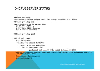 DHCPV6 SERVER STATUS 
R4>show ipv6 dhcp 
This device's DHCPv6 unique identifier(DUID): 00030001CA0342760008 
R4>show ipv6 dhcp int 
FastEthernet0/0 is in server mode 
Using pool: fred 
Preference value: 0 
Hint from client: ignored 
Rapid-Commit: disabled 
R4#show ipv6 dhcp pool 
DHCPv6 pool: fred 
Static bindings: 
Binding for client BADCAF0E 
IA PD: IA ID not specified 
Prefix: DEAD:BEEF::/48 
preferred lifetime 604800, valid lifetime 2592000 
Address allocation prefix: DEAD:BEEF:1:2:3::/64 valid 172800 preferred 86400 (1 
in use, 0 conflicts) 
Domain name: fredbovy.com 
Active clients: 1 
(C) 2012 FRED BOVY EIRL. IPV6 FOR LIFE! 
 