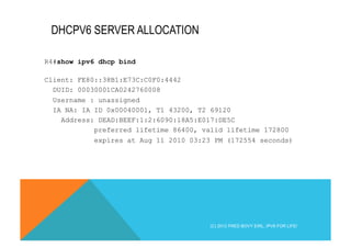 DHCPV6 SERVER ALLOCATION 
R4#show ipv6 dhcp bind 
Client: FE80::38B1:E73C:C0F0:4442 
DUID: 00030001CA0242760008 
Username : unassigned 
IA NA: IA ID 0x00040001, T1 43200, T2 69120 
Address: DEAD:BEEF:1:2:6090:18A5:E017:DE5C 
preferred lifetime 86400, valid lifetime 172800 
expires at Aug 11 2010 03:23 PM (172554 seconds) 
(C) 2012 FRED BOVY EIRL. IPV6 FOR LIFE! 
 