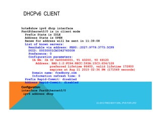 DHCPv6 CLIENT 
hote#show ipv6 dhcp interface 
FastEthernet0/0 is in client mode 
Prefix State is IDLE 
Address State is OPEN 
Renew for address will be sent in 11:39:08 
List of known servers: 
Reachable via address: FE80::2027:9779:3775:5CF8 
DUID: 00030001CA0342760008 
Preference: 0 
Configuration parameters: 
IA NA: IA ID 0x00040001, T1 43200, T2 69120 
Address: BAD:1:2:FC64:8ECC:593A:15C3:654/128 
preferred lifetime 86400, valid lifetime 172800 
expires at Aug 11 2010 02:36 PM (171549 seconds) 
Domain name: fredbovy.com 
Information refresh time: 0 
Prefix Rapid-Commit: disabled 
Address Rapid-Commit: disabled 
Configuration: 
interface FastEthernet0/0 
ipv6 address dhcp 
(C) 2012 FRED BOVY EIRL. IPV6 FOR LIFE! 
 