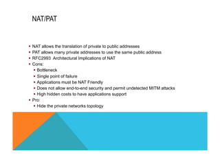 NAT/PAT 
§ NAT allows the translation of private to public addresses 
§ PAT allows many private addresses to use the same public address 
§ RFC2993 Architectural Implications of NAT 
§ Cons: 
§ Bottleneck 
§ Single point of failure 
§ Applications must be NAT Friendly 
§ Does not allow end-to-end security and permit undetected MITM attacks 
§ High hidden costs to have applications support 
§ Pro: 
§ Hide the private networks topology 
 