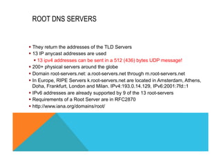 ROOT DNS SERVERS 
§ They return the addresses of the TLD Servers 
§ 13 IP anycast addresses are used 
§ 13 ipv4 addresses can be sent in a 512 (436) bytes UDP message! 
§ 200+ physical servers around the globe 
§ Domain root-servers.net: a.root-servers.net through m.root-servers.net 
§ In Europe, RIPE Servers k.root-servers.net are located in Amsterdam, Athens, 
Doha, Frankfurt, London and Milan. IPv4:193.0.14.129, IPv6:2001:7fd::1 
§ IPv6 addresses are already supported by 9 of the 13 root-servers 
§ Requirements of a Root Server are in RFC2870 
§ http://www.iana.org/domains/root/ 
 