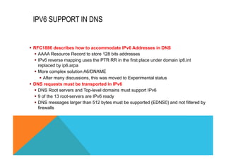IPV6 SUPPORT IN DNS 
§ RFC1886 describes how to accommodate IPv6 Addresses in DNS 
§ AAAA Resource Record to store 128 bits addresses 
§ IPv6 reverse mapping uses the PTR RR in the first place under domain ip6.int 
replaced by ip6.arpa 
§ More complex solution A6/DNAME 
§ After many discussions, this was moved to Experimental status 
§ DNS requests must be transported in IPv6 
§ DNS Root servers and Top-level domains must support IPv6 
§ 9 of the 13 root-servers are IPv6 ready 
§ DNS messages larger than 512 bytes must be supported (EDNS0) and not filtered by 
firewalls 
 