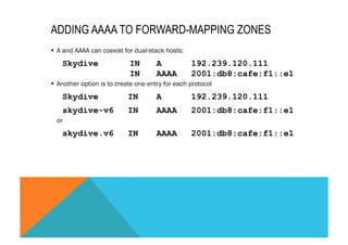 ADDING AAAA TO FORWARD-MAPPING ZONES 
§ A and AAAA can coexist for dual-stack hosts: 
Skydive IN A 192.239.120.111 
IN AAAA 2001:db8:cafe:f1::e1 
§ Another option is to create one entry for each protocol 
Skydive IN A 192.239.120.111 
skydive-v6 IN AAAA 2001:db8:cafe:f1::e1 
or 
skydive.v6 IN AAAA 2001:db8:cafe:f1::e1 
 