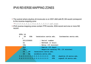 IPV6 REVERSE-MAPPING ZONES 
§ The subnet where skydive.v6.movie.edu is on 2001:db8:cafe:f9::/64 would correspond 
to the reverse-mapping zone: 
§ 9.f.0.0.e.f.a.c.8.b.d.0.1.0.0.2.ip6.arpa 
§ IPv6 reverse-mapping zones contain PTR records, SOA record and one or more NS 
record: 
$TTL 1d 
@ IN SOA terminator.movie.edu. hostmaster.movie.edu. 
( 
2011030800 ; Serial number 
1h ; Refresh (1 hour) 
15m ; Retry (15 minutes) 
30d ; Expire (30 days) 
10m ) ; Negative-caching TTL (10 minutes) 
IN NS terminator.movie.edu. 
IN NS wormhole.movie.edu. 
3.d.0.0.0.0.0.0.0.0.0.0.0.0.0.0 PTR skydive.v6.movie.edu. 
4.d.0.0.0.0.0.0.0.0.0.0.0.0.0.0 PTR super8.v6.movie.edu. 
 