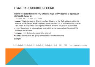 IPV6 PTR RESOURCE RECORD 
The PTR RR is standardized in RFC 1035 and maps an IPv6 address to a particular 
interface ID. Syntax is : 
– name ttl class rr name 
§ name: This is the subnet ID and interface ID parts of the IPv6 address written in 
reverse nibble format. While this looks like a number, it is in fact treated as a name. 
The name is unqualified causing the $ORIGIN directive value to be substituted. 
§ ttl: There is no ttl value defined for the RR, so the zone default from the $TTL 
directive will be used. 
§ class: IN defines the class to be Internet 
§ name: Defines that the query for <address> will return name 
Example: 
1.0.0.0.0.0.0.0.0.0.0.0.0.0.0.0.2.0.0.0 IN PTR joe.example.com. 
 