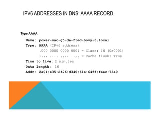IPV6 ADDRESSES IN DNS: AAAA RECORD 
Type AAAA 
Name: power-mac-g5-de-fred-bovy-6.local 
Type: AAAA (IPv6 address) 
.000 0000 0000 0001 = Class: IN (0x0001) 
1... .... .... .... = Cache flush: True 
Time to live: 2 minutes 
Data length: 16 
Addr: 2a01:e35:2f26:d340:61e:64ff:feec:73a9 
 