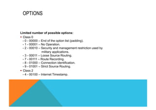 OPTIONS 
Limited number of possible options: 
§ Class 0 
- 0 - 00000 – End of the option list (padding). 
- 1 - 00001 – No Operation. 
- 2 - 00010 – Security and management restriction used by 
military applications. 
- 3 - 00011 – Loose Source Routing. 
- 7 - 00111 – Route Recording. 
- 8 - 01000 – Connection identification. 
- 9 - 01001 – Strict Source Routing. 
§ Class 2 
- 4 - 00100 – Internet Timestamp. 
 
