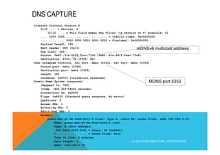DNS CAPTURE 
Internet Protocol Version 6 
0110 .... = Version: 6 
[0110 .... = This field makes the filter "ip.version == 6" possible: 6] 
.... 0000 0000 .... .... .... .... .... = Traffic class: 0x00000000 
.... .... .... 0000 0000 0000 0000 0000 = Flowlabel: 0x00000000 
Payload length: 145 
Next header: UDP (0x11) 
Hop limit: 255 
Source: fe80::61e:64ff:feec:73a9 (fe80::61e:64ff:feec:73a9) 
Destination: ff02::fb (ff02::fb) 
User Datagram Protocol, Src Port: mdns (5353), Dst Port: mdns (5353) 
Source port: mdns (5353) 
Destination port: mdns (5353) 
Length: 145 
Checksum: 0x5753 [validation disabled] 
Domain Name System (response) 
[Request In: 788] 
[Time: -404.306754000 seconds] 
Transaction ID: 0x0000 
Flags: 0x8400 (Standard query response, No error) 
Questions: 0 
Answer RRs: 1 
Authority RRs: 0 
Additional RRs: 3 
Answers 
power-mac-g5-de-fred-bovy-6.local: type A, class IN, cache flush, addr 192.168.0.15 
Name: power-mac-g5-de-fred-bovy-6.local 
Type: A (Host address) 
.000 0000 0000 0001 = Class: IN (0x0001) 
1... .... .... .... = Cache flush: True 
Time to live: 2 minutes 
Data length: 4 
Addr: 192.168.0.15 
mDNSv6 multicast address 
MDNS port 5353 
(C) 2012 FRED BOVY EIRL. IPV6 FOR LIFE! 
 