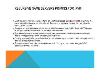 RECURSIVE NAME SERVERS PRIMING FOR IPV6 
§ Most recursive name servers perform a bootstrap process called priming to determine the 
current list of root name servers, since information in the local copy of the root hints file 
could be out of date. 
§ To prime, a recursive name server sends a DNS query of type NS for the root (".") to one 
of the root name servers listed in the local root hints file. 
§ The recursive name server uses the list of root name servers in the response returned 
from a live root name server for resolution purposes. 
§ Priming ensures that a recursive name server always starts operation with the most up-to-date 
list of root name servers. 
§ The operators of nine root name servers - a, d, f, h, i, j, k, l, m - have assigned IPv6 
addresses to their systems. 
 