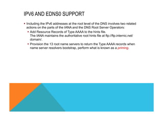 IPV6 AND EDNS0 SUPPORT 
§ Including the IPv6 addresses at the root level of the DNS involves two related 
actions on the parts of the IANA and the DNS Root Server Operators: 
§ Add Resource Records of Type AAAA to the hints file. 
The IANA maintains the authoritative root hints file at ftp://ftp.internic.net/ 
domain/. 
§ Provision the 13 root name servers to return the Type AAAA records when 
name server resolvers bootstrap, perform what is known as a priming. 
 