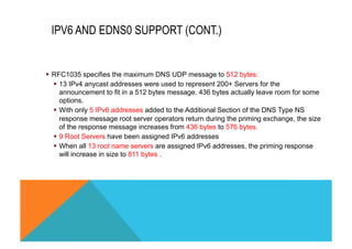 IPV6 AND EDNS0 SUPPORT (CONT.) 
§ RFC1035 specifies the maximum DNS UDP message to 512 bytes: 
§ 13 IPv4 anycast addresses were used to represent 200+ Servers for the 
announcement to fit in a 512 bytes message. 436 bytes actually leave room for some 
options. 
§ With only 5 IPv6 addresses added to the Additional Section of the DNS Type NS 
response message root server operators return during the priming exchange, the size 
of the response message increases from 436 bytes to 576 bytes. 
§ 9 Root Servers have been assigned IPv6 addresses 
§ When all 13 root name servers are assigned IPv6 addresses, the priming response 
will increase in size to 811 bytes . 
 