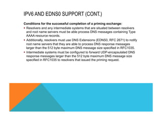 IPV6 AND EDNS0 SUPPORT (CONT.) 
Conditions for the successful completion of a priming exchange: 
§ Resolvers and any intermediate systems that are situated between resolvers 
and root name servers must be able process DNS messages containing Type 
AAAA resource records. 
§ Additionally, resolvers must use DNS Extensions (EDNS0, RFC 2671) to notify 
root name servers that they are able to process DNS response messages 
larger than the 512 byte maximum DNS message size specified in RFC1035. 
§ Intermediate systems must be configured to forward UDP-encapsulated DNS 
response messages larger than the 512 byte maximum DNS message size 
specified in RFC1035 to resolvers that issued the priming request. 
 