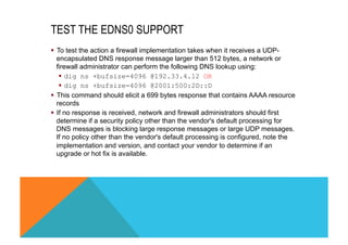 TEST THE EDNS0 SUPPORT 
§ To test the action a firewall implementation takes when it receives a UDP-encapsulated 
DNS response message larger than 512 bytes, a network or 
firewall administrator can perform the following DNS lookup using: 
§ dig ns +bufsize=4096 @192.33.4.12 OR 
§ dig ns +bufsize=4096 @2001:500:2D::D 
§ This command should elicit a 699 bytes response that contains AAAA resource 
records 
§ If no response is received, network and firewall administrators should first 
determine if a security policy other than the vendor's default processing for 
DNS messages is blocking large response messages or large UDP messages. 
If no policy other than the vendor's default processing is configured, note the 
implementation and version, and contact your vendor to determine if an 
upgrade or hot fix is available. 
 