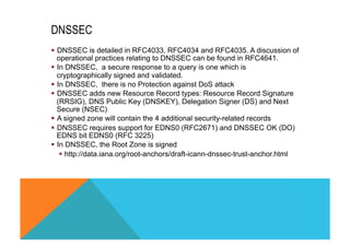 DNSSEC 
§ DNSSEC is detailed in RFC4033, RFC4034 and RFC4035. A discussion of 
operational practices relating to DNSSEC can be found in RFC4641. 
§ In DNSSEC, a secure response to a query is one which is 
cryptographically signed and validated. 
§ In DNSSEC, there is no Protection against DoS attack 
§ DNSSEC adds new Resource Record types: Resource Record Signature 
(RRSIG), DNS Public Key (DNSKEY), Delegation Signer (DS) and Next 
Secure (NSEC) 
§ A signed zone will contain the 4 additional security-related records 
§ DNSSEC requires support for EDNS0 (RFC2671) and DNSSEC OK (DO) 
EDNS bit EDNS0 (RFC 3225) 
§ In DNSSEC, the Root Zone is signed 
§ http://data.iana.org/root-anchors/draft-icann-dnssec-trust-anchor.html 
 