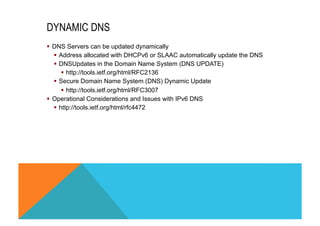 DYNAMIC DNS 
§ DNS Servers can be updated dynamically 
§ Address allocated with DHCPv6 or SLAAC automatically update the DNS 
§ DNSUpdates in the Domain Name System (DNS UPDATE) 
§ http://tools.ietf.org/html/RFC2136 
§ Secure Domain Name System (DNS) Dynamic Update 
§ http://tools.ietf.org/html/RFC3007 
§ Operational Considerations and Issues with IPv6 DNS 
§ http://tools.ietf.org/html/rfc4472 
 