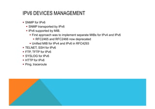 IPV6 DEVICES MANAGEMENT 
§ SNMP for IPv6 
§ SNMP transported by IPv6 
§ IPv6 supported by MIB. 
§ First approach was to implement separate MIBs for IPv4 and IPv6 
§ RFC2465 and RFC2466 now deprecated 
§ Unified MIB for IPv4 and IPv6 in RFC4293 
§ TELNET, SSH for IPv6 
§ FTP, TFTP for IPv6 
§ SYSLOG for IPv6 
§ HTTP for IPv6 
§ Ping, traceroute 
 