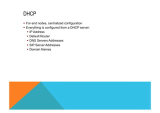 DHCP 
§ For end nodes, centralized configuration 
§ Everything is configured from a DHCP server: 
§ IP Address 
§ Default Router 
§ DNS Servers Addresses 
§ SIP Server Addresses 
§ Domain Names 
 