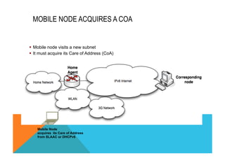 MOBILE NODE ACQUIRES A COA 
§ Mobile node visits a new subnet 
§ It must acquire its Care of Address (CoA) 
Mobile Node 
acquires its Care of Address 
from SLAAC or DHCPv6 
 