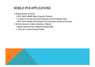MOBILE IPV6 APPLICATIONS 
§ Mobile Router or Nemo 
§ RFC 3963: NEMO Basic Support Protocol 
§ A router is moving with all its networks and connected hosts 
§ RFC 5555: Mobile IPv6 Support for Dual Stack Hosts and Routers 
§ Ad Hoc dynamic mobile networks or Manet 
§ Nodes discover their neighbors dynamically 
§ They join a network dynamically 
 