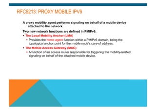 RFC5213: PROXY MOBILE IPV6 
A proxy mobility agent performs signaling on behalf of a mobile device 
attached to the network. 
Two new network functions are defined in PMIPv6: 
§ The Local Mobility Anchor (LMA) 
§ Provides the home agent function within a PMIPv6 domain, being the 
topological anchor point for the mobile node’s care-of address. 
§ The Mobile Access Gateway (MAG) 
§ A function of an access router responsible for triggering the mobility-related 
signaling on behalf of the attached mobile device. 
 