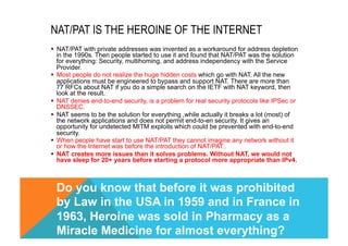 NAT/PAT IS THE HEROINE OF THE INTERNET 
§ NAT/PAT with private addresses was invented as a workaround for address depletion 
in the 1990s. Then people started to use it and found that NAT/PAT was the solution 
for everything: Security, multihoming, and address independency with the Service 
Provider. 
§ Most people do not realize the huge hidden costs which go with NAT. All the new 
applications must be engineered to bypass and support NAT. There are more than 
77 RFCs about NAT if you do a simple search on the IETF with NAT keyword, then 
look at the result. 
§ NAT denies end-to-end security, is a problem for real security protocols like IPSec or 
DNSSEC. 
§ NAT seems to be the solution for everything ,while actually it breaks a lot (most) of 
the network applications and does not permit end-to-en security. It gives an 
opportunity for undetected MITM exploits which could be prevented with end-to-end 
security. 
§ When people have start to use NAT/PAT they cannot imagine any network without it 
or how the Internet was before the introduction of NAT/PAT.. 
§ NAT creates more issues than it solves problems. Without NAT, we would not 
have sleep for 20+ years before starting a protocol more appropriate than IPv4. 
Do you know that before it was prohibited 
by Law in the USA in 1959 and in France in 
1963, Heroine was sold in Pharmacy as a 
Miracle Medicine for almost everything? 
 