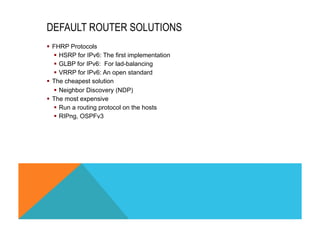 DEFAULT ROUTER SOLUTIONS 
§ FHRP Protocols 
§ HSRP for IPv6: The first implementation 
§ GLBP for IPv6: For lad-balancing 
§ VRRP for IPv6: An open standard 
§ The cheapest solution 
§ Neighbor Discovery (NDP) 
§ The most expensive 
§ Run a routing protocol on the hosts 
§ RIPng, OSPFv3 
 