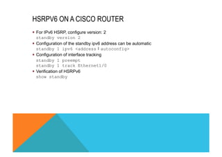 HSRPV6 ON A CISCO ROUTER 
§ For IPv6 HSRP, configure version: 2 
standby version 2 
§ Configuration of the standby ipv6 address can be automatic 
standby 1 ipv6 <address❘autoconfig> 
§ Configuration of interface tracking 
standby 1 preempt 
standby 1 track Ethernet1/0 
§ Verification of HSRPv6 
show standby 
 