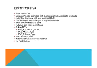EIGRP FOR IPV6 
§ Next Header 88 
§ Distance Vector optimized with techniques from Link-State protocols 
§ Neighbor discovery with fast multicast Hello 
§ Full routing table exchanged during initialization 
§ Then only Updates are sent 
§ Reliable and Easy to configure 
§ 3 New TLVs 
§ IPv6_REQUEST_TYPE 
§ IPv6_Metric_Type 
§ IPv6_Exterior_Type 
§ MD5 Authentication 
§ Automatic Summarization disabled 
§ No Split Horizon 
 