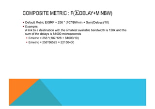 COMPOSITE METRIC : F(⨊DELAY+MINBW) 
§ Default Metric EIGRP = 256 * (107/BWmin + Sum(Delays)/10) 
§ Example: 
A link to a destination with the smallest available bandwidth is 128k and the 
sum of the delays is 84000 microseconds 
§ Emetric = 256 *(107/128 + 84000/10) 
§ Emetric = 256*86525 = 22150400 
 