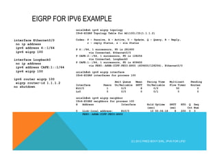 EIGRP FOR IPV6 EXAMPLE 
interface Ethernet0/0 
no ip address 
ipv6 address 4::1/64 
ipv6 eigrp 100 
interface Loopback0 
no ip address 
ipv6 address CAFE:1::1/64 
ipv6 eigrp 100 
ipv6 router eigrp 100 
eigrp router-id 1.1.1.2 
no shutdown 
unix1b#sh ipv6 eigrp topology 
IPv6-EIGRP Topology Table for AS(100)/ID(1.1.1.2) 
Codes: P - Passive, A - Active, U - Update, Q - Query, R - Reply, 
r - reply Status, s - sia Status 
P 4::/64, 1 successors, FD is 281600 
via Connected, Ethernet0/0 
P CAFE:2::/64, 1 successors, FD is 128256 
via Connected, Loopback0 
P CAFE:1::/64, 1 successors, FD is 409600 
via FE80::A8BB:CCFF:FE03:E900 (409600/128256), Ethernet0/0 
unix1b#sh ipv6 eigrp interface 
IPv6-EIGRP interfaces for process 100 
Xmit Queue Mean Pacing Time Multicast Pending 
Interface Peers Un/Reliable SRTT Un/Reliable Flow Timer Routes 
Et0/0 1 0/0 8 0/2 50 0 
Lo0 0 0/0 0 0/1 0 0 
unix1b#sh ipv6 eigrp neighbor 
IPv6-EIGRP neighbors for process 100 
H Address Interface Hold Uptime SRTT RTO Q Seq 
(sec) (ms) Cnt Num 
0 Link-local address: Et0/0 10 00:06:18 8 200 0 3 
FE80::A8BB:CCFF:FE03:E900" 
(C) 2012 FRED BOVY EIRL. IPV6 FOR LIFE! 
 