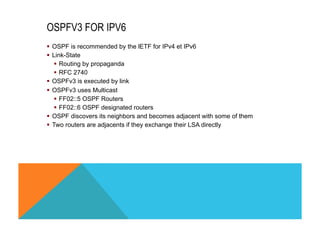 OSPFV3 FOR IPV6 
§ OSPF is recommended by the lETF for IPv4 et IPv6 
§ Link-State 
§ Routing by propaganda 
§ RFC 2740 
§ OSPFv3 is executed by link 
§ OSPFv3 uses Multicast 
§ FF02::5 OSPF Routers 
§ FF02::6 OSPF designated routers 
§ OSPF discovers its neighbors and becomes adjacent with some of them 
§ Two routers are adjacents if they exchange their LSA directly 
 