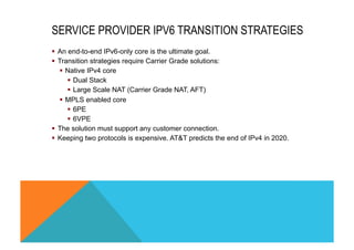 SERVICE PROVIDER IPV6 TRANSITION STRATEGIES 
§ An end-to-end IPv6-only core is the ultimate goal. 
§ Transition strategies require Carrier Grade solutions: 
§ Native IPv4 core 
§ Dual Stack 
§ Large Scale NAT (Carrier Grade NAT, AFT) 
§ MPLS enabled core 
§ 6PE 
§ 6VPE 
§ The solution must support any customer connection. 
§ Keeping two protocols is expensive. AT&T predicts the end of IPv4 in 2020. 
 
