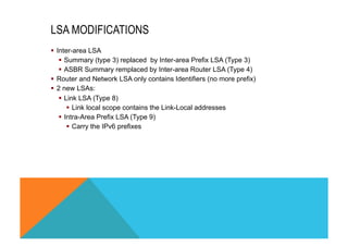 LSA MODIFICATIONS 
§ Inter-area LSA 
§ Summary (type 3) replaced by Inter-area Prefix LSA (Type 3) 
§ ASBR Summary remplaced by Inter-area Router LSA (Type 4) 
§ Router and Network LSA only contains Identifiers (no more prefix) 
§ 2 new LSAs: 
§ Link LSA (Type 8) 
§ Link local scope contains the Link-Local addresses 
§ Intra-Area Prefix LSA (Type 9) 
§ Carry the IPv6 prefixes 
 